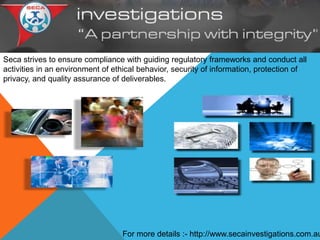 Seca strives to ensure compliance with guiding regulatory frameworks and conduct all
activities in an environment of ethical behavior, security of information, protection of
privacy, and quality assurance of deliverables.
For more details :- http://www.secainvestigations.com.au
 