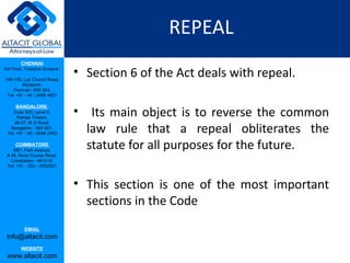REPEAL
         CHENNAI
3rd Floor, ‘Creative Enclave’,

148-150, Luz Church Road,
                                 • Section 6 of the Act deals with repeal.
         Mylapore,
    Chennai - 600 004.
 Tel: +91 - 44 - 2498 4821



                                 • Its main object is to reverse the common
      BANGALORE
    Suite 920, Level 9,
      Raheja Towers,


                                   law rule that a repeal obliterates the
     26-27, M G Road,
   Bangalore - 560 001.
 Tel: +91 - 80 - 6546 2400

      COIMBATORE
    BB1, Park Avenue,
                                   statute for all purposes for the future.
 # 48, Race Course Road,
   Coimbatore - 641018.
 Tel: +91 - 422 – 6552921



                                 • This section is one of the most important
                                   sections in the Code
           EMAIL
 info@altacit.com
         WEBSITE
 www.altacit.com
 