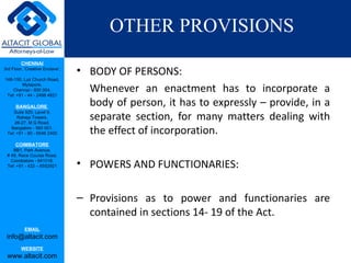 OTHER PROVISIONS
         CHENNAI
3rd Floor, ‘Creative Enclave’,
                                 • BODY OF PERSONS:
148-150, Luz Church Road,
         Mylapore,
    Chennai - 600 004.
 Tel: +91 - 44 - 2498 4821
                                   Whenever an enactment has to incorporate a
      BANGALORE
                                   body of person, it has to expressly – provide, in a
                                   separate section, for many matters dealing with
    Suite 920, Level 9,
      Raheja Towers,
     26-27, M G Road,
   Bangalore - 560 001.
 Tel: +91 - 80 - 6546 2400         the effect of incorporation.
      COIMBATORE
    BB1, Park Avenue,
 # 48, Race Course Road,
   Coimbatore - 641018.
 Tel: +91 - 422 – 6552921        • POWERS AND FUNCTIONARIES:

                                 – Provisions as to power and functionaries are
                                   contained in sections 14- 19 of the Act.
           EMAIL
 info@altacit.com
         WEBSITE
 www.altacit.com
 
