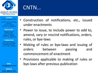 CNTN…
         CHENNAI
3rd Floor, ‘Creative Enclave’,

148-150, Luz Church Road,
                                 • Construction of notifications, etc., issued
                                   under enactments
         Mylapore,
    Chennai - 600 004.
 Tel: +91 - 44 - 2498 4821

      BANGALORE
    Suite 920, Level 9,
      Raheja Towers,
                                 • Power to issue, to include power to add to,
     26-27, M G Road,
   Bangalore - 560 001.
 Tel: +91 - 80 - 6546 2400
                                   amend, vary or rescind notifications, orders,
      COIMBATORE
    BB1, Park Avenue,
                                   rules, or bye-laws
                                 • Making of rules or bye-laws and issuing of
 # 48, Race Course Road,
   Coimbatore - 641018.
 Tel: +91 - 422 – 6552921


                                   orders       between       passing       and
                                   commencement of enactment
                                 • Provisions applicable to making of rules or
           EMAIL
 info@altacit.com
                                   bye-laws after previous publication
         WEBSITE
 www.altacit.com
 