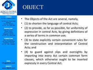 OBJECT
         CHENNAI
3rd Floor, ‘Creative Enclave’,
                                 • The Objects of the Act are several, namely,
148-150, Luz Church Road,
         Mylapore,
    Chennai - 600 004.
 Tel: +91 - 44 - 2498 4821
                                 • (1) to shorten the language of central Acts;
      BANGALORE
    Suite 920, Level 9,
                                 • (2) to provide, as far as possible, for uniformity of
      Raheja Towers,
     26-27, M G Road,              expression in central Acts, by giving definitions of
   Bangalore - 560 001.
 Tel: +91 - 80 - 6546 2400         a series of terms in common use;
      COIMBATORE
    BB1, Park Avenue,
 # 48, Race Course Road,
                                 • (3) to state explicitly certain convenient rules for
   Coimbatore - 641018.
 Tel: +91 - 422 – 6552921          the construction and interpretation of Central
                                   Acts; and
                                 • (4) to guard against slips and oversights by
                                   importing into every Act certain common form
           EMAIL
                                   clauses, which otherwise ought to be inserted
 info@altacit.com                  expressly in every Central Act.
         WEBSITE
 www.altacit.com
 