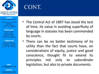CONT.
         CHENNAI
3rd Floor, ‘Creative Enclave’,

148-150, Luz Church Road,
         Mylapore,
                                 • The Central Act of 1897 has stood the test
                                   of time. Its value in avoiding superfluity of
    Chennai - 600 004.
 Tel: +91 - 44 - 2498 4821



                                   language in statutes has been commended
      BANGALORE
    Suite 920, Level 9,
      Raheja Towers,

                                   by courts.
     26-27, M G Road,
   Bangalore - 560 001.
 Tel: +91 - 80 - 6546 2400

      COIMBATORE
    BB1, Park Avenue,
 # 48, Race Course Road,
                                 • There can be no better testimony of its
   Coimbatore - 641018.
 Tel: +91 - 422 – 6552921          utility than the fact that courts have, on
                                   considerations of equity, justice and good
                                   conscience, thought fit to extend its
                                   principles not only to subordinate
           EMAIL
 info@altacit.com
                                   legislation, but also to private documents.
         WEBSITE
 www.altacit.com
 
