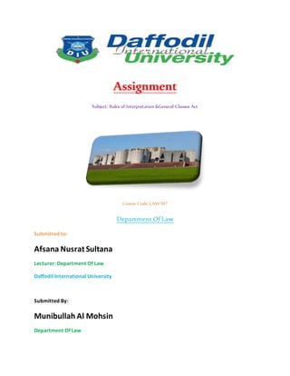 Assignment
Subject: Rules of Interpretation &General Clauses Act
Course Code: LAW307
Department Of Law
Submitted to:
Afsana Nusrat Sultana
Lecturer: Department Of Law
Daffodil International University
Submitted By:
Munibullah Al Mohsin
Department Of Law
 