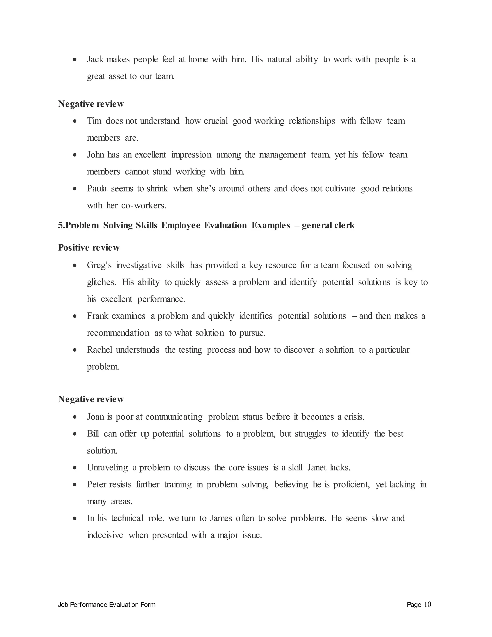 Job Performance Evaluation Form Page 10
 Jack makes people feel at home with him. His natural ability to work with people is a
great asset to our team.
Negative review
 Tim does not understand how crucial good working relationships with fellow team
members are.
 John has an excellent impression among the management team, yet his fellow team
members cannot stand working with him.
 Paula seems to shrink when she’s around others and does not cultivate good relations
with her co-workers.
5.Problem Solving Skills Employee Evaluation Examples – general clerk
Positive review
 Greg’s investigative skills has provided a key resource for a team focused on solving
glitches. His ability to quickly assess a problem and identify potential solutions is key to
his excellent performance.
 Frank examines a problem and quickly identifies potential solutions – and then makes a
recommendation as to what solution to pursue.
 Rachel understands the testing process and how to discover a solution to a particular
problem.
Negative review
 Joan is poor at communicating problem status before it becomes a crisis.
 Bill can offer up potential solutions to a problem, but struggles to identify the best
solution.
 Unraveling a problem to discuss the core issues is a skill Janet lacks.
 Peter resists further training in problem solving, believing he is proficient, yet lacking in
many areas.
 In his technical role, we turn to James often to solve problems. He seems slow and
indecisive when presented with a major issue.
 