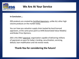 We Are At Your Service


In Conclusion….

ZDS products are created by Certified Appraisers, unlike ALL other high
volume products on the market today.

You can have you valuation supply chain backed by local licensed
appraisers, at the same price point as AVM (Automated Value Models)
and Broker Price Opinions.

ZDS is the ONLY appraisal organization capable of delivering millions
of appraisals on pace for today`s lending, securitization, servicing,
default, loan modification and risk review needs.

      Thank-You for considering the future!
 