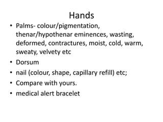 Hands
• Palms- colour/pigmentation,
thenar/hypothenar eminences, wasting,
deformed, contractures, moist, cold, warm,
sweaty, velvety etc
• Dorsum
• nail (colour, shape, capillary refill) etc;
• Compare with yours.
• medical alert bracelet
 