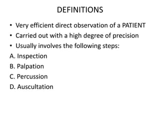 DEFINITIONS
• Very efficient direct observation of a PATIENT
• Carried out with a high degree of precision
• Usually involves the following steps:
A. Inspection
B. Palpation
C. Percussion
D. Auscultation
 