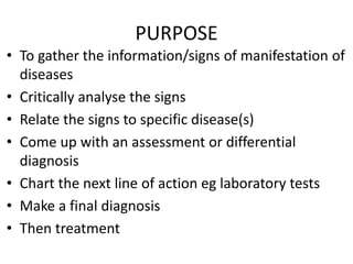 PURPOSE
• To gather the information/signs of manifestation of
diseases
• Critically analyse the signs
• Relate the signs to specific disease(s)
• Come up with an assessment or differential
diagnosis
• Chart the next line of action eg laboratory tests
• Make a final diagnosis
• Then treatment
 