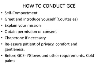 HOW TO CONDUCT GCE
• Self-Comportment
• Greet and introduce yourself (Courtesies)
• Explain your mission
• Obtain permission or consent
• Chaperone if necessary
• Re-assure patient of privacy, comfort and
gentleness.
• Before GCE- ?Gloves and other requirements. Cold
palms
 