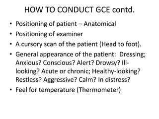 HOW TO CONDUCT GCE contd.
• Positioning of patient – Anatomical
• Positioning of examiner
• A cursory scan of the patient (Head to foot).
• General appearance of the patient: Dressing;
Anxious? Conscious? Alert? Drowsy? Ill-
looking? Acute or chronic; Healthy-looking?
Restless? Aggressive? Calm? In distress?
• Feel for temperature (Thermometer)
 