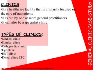 GENERALCLINICCASE-STUDY
CASE-STUDY:,DESIGN COURTYARD, Architects and Interior Designers,Ph:9000624115
CLINICS:
•Its a healthcare facility that is primarily focused on
the care of outpatients
•It is run by one or more general practitioners
•It can also be a specialist clinic
TYPES OF CLINICS:
•Medical clinic
•Surgical clinic
•Orthopaedic clinic
•Eye clinic
•ENT clinic
•Dental clinic ETC.
 
