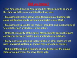 • The American Planning Association lists Massachusetts as one of
the states with the most outdated land-use laws.
• Massachusetts alone allows unlimited creation of building lots
along substandard roads without meaningful review (ANR).
• Massachusetts provides the earliest, broadest, and most persistent
“grandfathering” protections in the nation.
• Unlike the majority of the states, Massachusetts does not require
consistency between master plans and land use regulations.
• Many innovative planning tools available in other states are not
used in Massachusetts (e.g., impact fees, agricultural zoning).
• Old, outdated zoning is tough to change because of the unique
statutory requirement for a two-thirds vote.
Did you know?
 