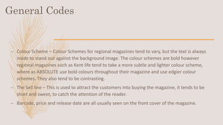 General Codes
– Colour Scheme – Colour Schemes for regional magazines tend to vary, but the text is always
made to stand out against the background image. The colour schemes are bold however
regional magazines such as Kent life tend to take a more subtle and lighter colour scheme,
where as ABSOLUTE use bold colours throughout their magazine and use edgier colour
schemes. They also tend to be contrasting.
– The Sell line – This is used to attract the customers into buying the magazine, it tends to be
short and sweet, to catch the attention of the reader.
– Barcode, price and release date are all usually seen on the front cover of the magazine.
 