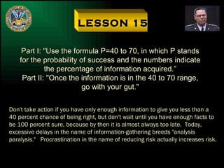 LESSON 15 Part I: "Use the formula P=40 to 70, in which P stands for the probability of success and the numbers indicate the percentage of information acquired.” Part II: "Once the information is in the 40 to 70 range, go with your gut." Don't take action if you have only enough information to give you less than a 40 percent chance of being right, but don't wait until you have enough facts to be 100 percent sure, because by then it is almost always too late.  Today, excessive delays in the name of information-gathering breeds "analysis paralysis."  Procrastination in the name of reducing risk actually increases risk. 