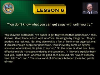 LESSON 6 "You don't know what you can get away with until you try." You know the expression, "it's easier to get forgiveness than permission."  Well, it's true.  Good leaders don't wait for official blessing to try things out.  They're prudent, not reckless.  But they also realize a fact of life in most organizations: if you ask enough people for permission, you'll inevitably come up against someone who believes his job is to say "no."  So the moral is, don't ask.  Less effective middle managers endorsed the sentiment, "If I haven't explicitly been told 'yes,' I can't do it," whereas the good ones believed, "If I haven't explicitly been told 'no,' I can."  There's a world of difference between these two points of view. 