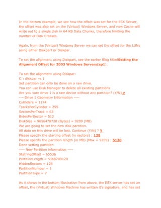 In the bottom example, we see how the offset was set for the ESX Server,
the offset was also set on the (Virtual) Windows Server, and now Cache will
write out to a single disk in 64 KB Data Chunks, therefore limiting the
number of Disk Crosses.
Again, from the (Virtual) Windows Server we can set the offset for the LUNs
using either Diskpart or Diskpar.
To set the alignment using Diskpart, see the earlier Blog titledSetting the
Alignment Offset for 2003 Windows Servers(sp1).
To set the alignment using Diskpar:
C: diskpar –s 1
Set partition can only be done on a raw drive.
You can use Disk Manager to delete all existing partitions
Are you sure drive 1 is a raw device without any partition? (Y/N) y
----Drive 1 Geometry Information ----
Cylinders = 1174
TracksPerCylinder = 255
SectorsPerTrack = 63
BytesPerSector = 512
DiskSize = 9656478720 (Bytes) = 9209 (MB)
We are going to set the new disk partition.
All data on this drive will be lost. Continue (Y/N) ? Y
Please specify the starting offset (in sectors) : 128
Please specify the partition length (in MB) (Max = 9209) : 5120
Done setting partition
---- New Partition information ----
StatringOffset = 65536
PartitionLength = 5368709120
HiddenSectors = 128
PartitionNumber = 1
PartitionType = 7
As it shows in the bottom illustration from above, the ESX server has set an
offset, the (Virtual) Windows Machine has written it’s signature, and has set
 