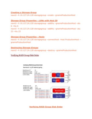 Creating a Storage Group
navicli –h 10.127.24.128 storagegroup –create –gnameProductionHost
Storage Group Properties - LUNs with Host ID
navicli –h 10.127.24.128 storagegroup –addhlu –gnameProductionHost –alu
6 –hlu 6
navicli –h 10.127.24.128 storagegroup –addhlu –gnameProductionHost –alu
23 –hlu 23
Storage Group Properties - Hosts
navicli –h 10.127.24.128 storagegroup –connecthost –host ProductionHost –
gnameProductionHost
Destroying Storage Groups
navicli –h 10.127.24.128 storagegroup –destroy –gnameProductionHost
VerifyingRAIDGroupDiskOrder
Verifying RAID Group Disk Order
 