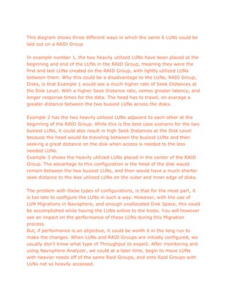 This diagram shows three different ways in which the same 6 LUNs could be
laid out on a RAID Group
In example number 1, the two heavily utilized LUNs have been placed at the
beginning and end of the LUNs in the RAID Group, meaning they were the
first and last LUNs created on the RAID Group, with lightly utilized LUNs
between them. Why this could be a disadvantage to the LUNs, RAID Group,
Disks, is that Example 1 would see a much higher rate of Seek Distances at
the Disk Level. With a higher Seek Distance rate, comes greater latency, and
longer response times for the data. The head has to travel, on average a
greater distance between the two busiest LUNs across the disks.
Example 2 has the two heavily utilized LUNs adjacent to each other at the
beginning of the RAID Group. While this is the best case scenario for the two
busiest LUNs, it could also result in high Seek Distances at the Disk Level
because the head would be traveling between the busiest LUNs and then
seeking a great distance on the disk when access is needed to the less
needed LUNs.
Example 3 shows the heavily utilized LUNs placed in the center of the RAID
Group. The advantage to this configuration is the head of the disk would
remain between the two busiest LUNs, and then would have a much shorter
seek distance to the less utilized LUNs on the outer and inner edge of disks.
The problem with these types of configurations, is that for the most part, it
is too late to configure the LUNs in such a way. However, with the use of
LUN Migrations in Navisphere, and enough unallocated Disk Space, this could
be accomplished while having the LUNs online to the hosts. You will however
see an impact on the performance of these LUNs during this Migration
process.
But, if performance is an objective, it could be worth it in the long run to
make the changes. When LUNs and RAID Groups are initially configured, we
usually don’t know what type of Throughput to expect. After monitoring and
using Navisphere Analyzer, we could at a later time, begin to move LUNs
with heavier needs off of the same Raid Groups, and onto Raid Groups with
LUNs not so heavily accessed.
 
