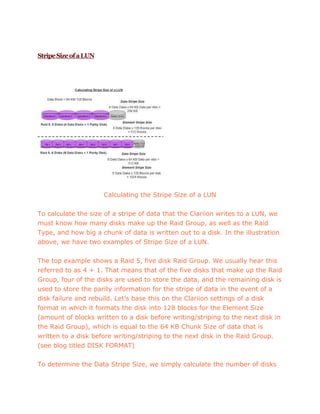 StripeSizeofaLUN
Calculating the Stripe Size of a LUN
To calculate the size of a stripe of data that the Clariion writes to a LUN, we
must know how many disks make up the Raid Group, as well as the Raid
Type, and how big a chunk of data is written out to a disk. In the illustration
above, we have two examples of Stripe Size of a LUN.
The top example shows a Raid 5, five disk Raid Group. We usually hear this
referred to as 4 + 1. That means that of the five disks that make up the Raid
Group, four of the disks are used to store the data, and the remaining disk is
used to store the parity information for the stripe of data in the event of a
disk failure and rebuild. Let’s base this on the Clariion settings of a disk
format in which it formats the disk into 128 blocks for the Element Size
(amount of blocks written to a disk before writing/striping to the next disk in
the Raid Group), which is equal to the 64 KB Chunk Size of data that is
written to a disk before writing/striping to the next disk in the Raid Group.
(see blog titled DISK FORMAT)
To determine the Data Stripe Size, we simply calculate the number of disks
 