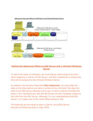Setting the Alignment Offset on ESX Server and a (Virtual) Windows
Server
To add to the layer of confusion, we must discuss what needs to be done
when assigning a LUN to an ESX Server, and then creating the (virtual) disk
that will be assigned to the (Virtual) Windows Server.
As stated in the previous blog titled Disk Alignment, we must align the
data on the disks before any data is written to the LUN itself. We align the
LUN on the ESX Server because of the way in which a Clariion Formats the
Disks in the 128 blocks per disk (64 KB Chunk) and the metadata written to
the LUN from the ESX Server. Although, it is my understanding that ESX
Server v.3.5 takes care of the initial offset setting of 128.
The following are the steps to align a LUN for Linux/ESX Server:
Execute the following steps to align VMFS
 