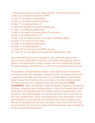 1. On service console, execute “fdisk /dev/sd”, where sd is the device on
which you would like to create the VMFS
2. Type “n” to create a new partition
3.Type “p” to create a primary partition
4.Type “1” to create partition #1
5. Select the defaults to use the complete disk
6. Type “x” to get into expert mode
7.Type “b” to specify the starting block for partitions
8.Type “1” to select partition #1
9.Type “128” to make partition #1 to align on 64KB boundary
10.Type “r” to return to main menu
11.Type “t” to change partition type
12.Type “1” to select partition 1
13. Type “fb” to set type to fb (VMFS volume)
14. Type “w” to write label and the partition information to disk
Now, that the ESX Server has aligned it’s disk, when the cache on the
Clariion starts writing data to the disk, it will start writing data to the first
block on the second disk, or block number 128. And, because the Clariion
formats the disks in 64 KB Chunks, it will write one Chunk of data to a disk.
If we create a (Virtual) Windows Server on the ESX Server, we must take
into account that when Windows is assigned a LUN, it will also want to write
a signature to the disk. We know that it is a Virtual Machine, but Windows
doesn’t know that. It believes it is a real server. So, when Windows grabs
the LUN, it will write it’s signature to the disk. See blog titled DISK
ALIGNMENT. Again, the problem is that the Windows Signature will take up
63 blocks. Starting at the first block (Block # 128) on the second disk in the
RAID Group, the Signature will write halfway across the second disk in the
raid group. When Cache begins to write the data out to disk, it will write to
the next available block, which is the 64th block on the second disk. In the
top illustration, we can see that a 64 KB Data Chunk that is written out to
disk as one operation will now span two disks, a Disk Cross. And from here
on out for that LUN, we will see a Disk Cross because there was no offset set
on the (Virtual) Windows Server.
 