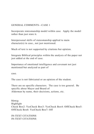 GENERAL COMMENTS—CASE 1
Incorporate statesmanship model within case. Apply the model
rather than just state it.
Interpersonal skills of statesmanship applied to main
character(s) in case., not just mentioned.
Much of text is not supported by citations but opinion.
Integrate Biblical principles within the analysis of the paper not
just added at the end of case.
Importance of emotional intelligence and covenant not just
mentioned but analyzed as part of
case.
The case is not fabricated or an opinion of the student.
There are no specific characters. The case is too general. Be
specific about Mayor and Board of
Alderman by name, their decisions, actions, etc.
hkmcg
Highlight
Check Box2: YesCheck Box3: YesCheck Box4: OffCheck Box5:
OffCheck Box6: YesCheck Box7: Off
IN-TEXT CITATIONS
IN-TEXT CITATIONS
 
