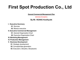 First Spot Production Co., Ltd
                              General Commercial Management Plan
                                         (Summary   Conception)

                                 By Mr. HEANG Koolliyukk

I. Executive Summary
      01. Services
      02. Mission executive
II. Executive Commercial Management
      01. General Organization Chart
      02. Executive Organization Chart
III. Marketing Management
IV. Production Management
V. Business Development
     01. Strategic development
     02. Concepts/Idea generation
     03. Execution ( Storyline, Storyboard)
 