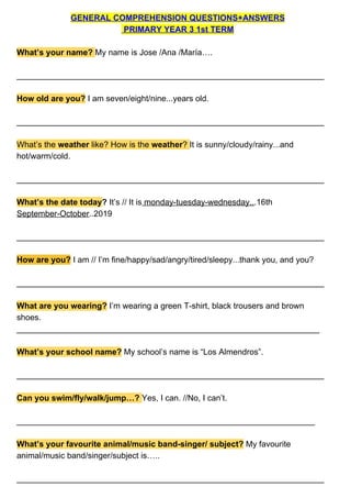 GENERAL COMPREHENSION QUESTIONS+ANSWERS
PRIMARY YEAR 3 1st TERM
What’s your name? ​My name is Jose /Ana /María….
___________________________________________________________________
How old are you?​ ​I am seven/eight/nine...years old.
___________________________________________________________________
What’s the ​weather ​like? How is the ​weather​? ​It is sunny/cloudy/rainy...and
hot/warm/cold.
___________________________________________________________________
What’s the date today​?​ It’s // It is​ monday-tuesday-wednesday..​.16th
September-October​..2019
___________________________________________________________________
How are you?​ I am // I’m fine/happy/sad/angry/tired/sleepy...thank you, and you?
___________________________________________________________________
What are you wearing?​ ​I’m wearing a green T-shirt, black trousers and brown
shoes.
__________________________________________________________________
What’s your school name?​ My school’s name is “Los Almendros”.
___________________________________________________________________
Can you swim/fly/walk/jump…?​ ​Yes, I can. //No, I can’t.
_________________________________________________________________
What’s your favourite animal/music band-singer/ subject?​ ​My favourite
animal/music band/singer/subject is…..
___________________________________________________________________
 