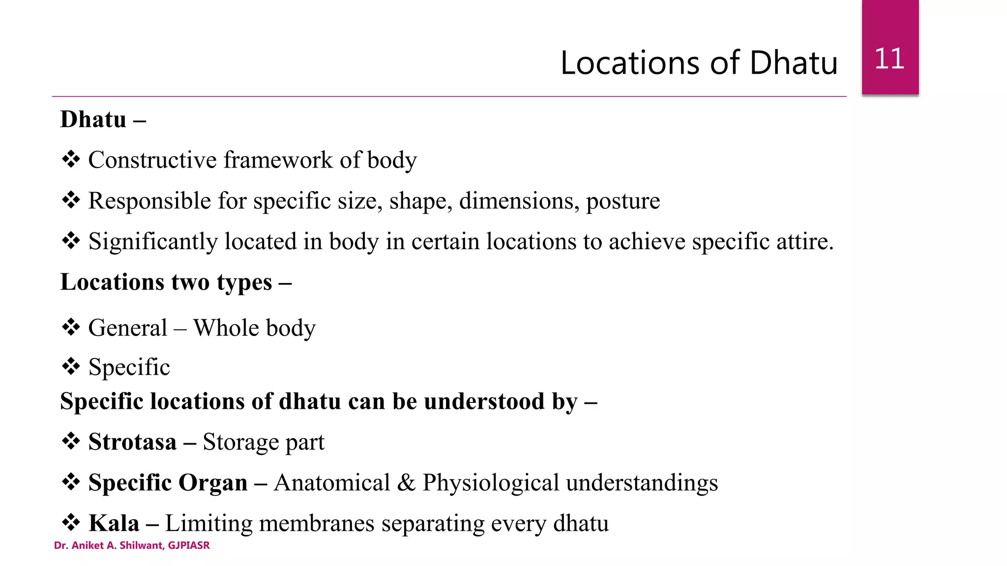 Locations of Dhatu
Dhatu –
 Constructive framework of body
 Responsible for specific size, shape, dimensions, posture
 Significantly located in body in certain locations to achieve specific attire.
Locations two types –
 General – Whole body
 Specific
Specific locations of dhatu can be understood by –
 Strotasa – Storage part
 Specific Organ – Anatomical & Physiological understandings
 Kala – Limiting membranes separating every dhatu
Dr. Aniket A. Shilwant, GJPIASR
11
 
