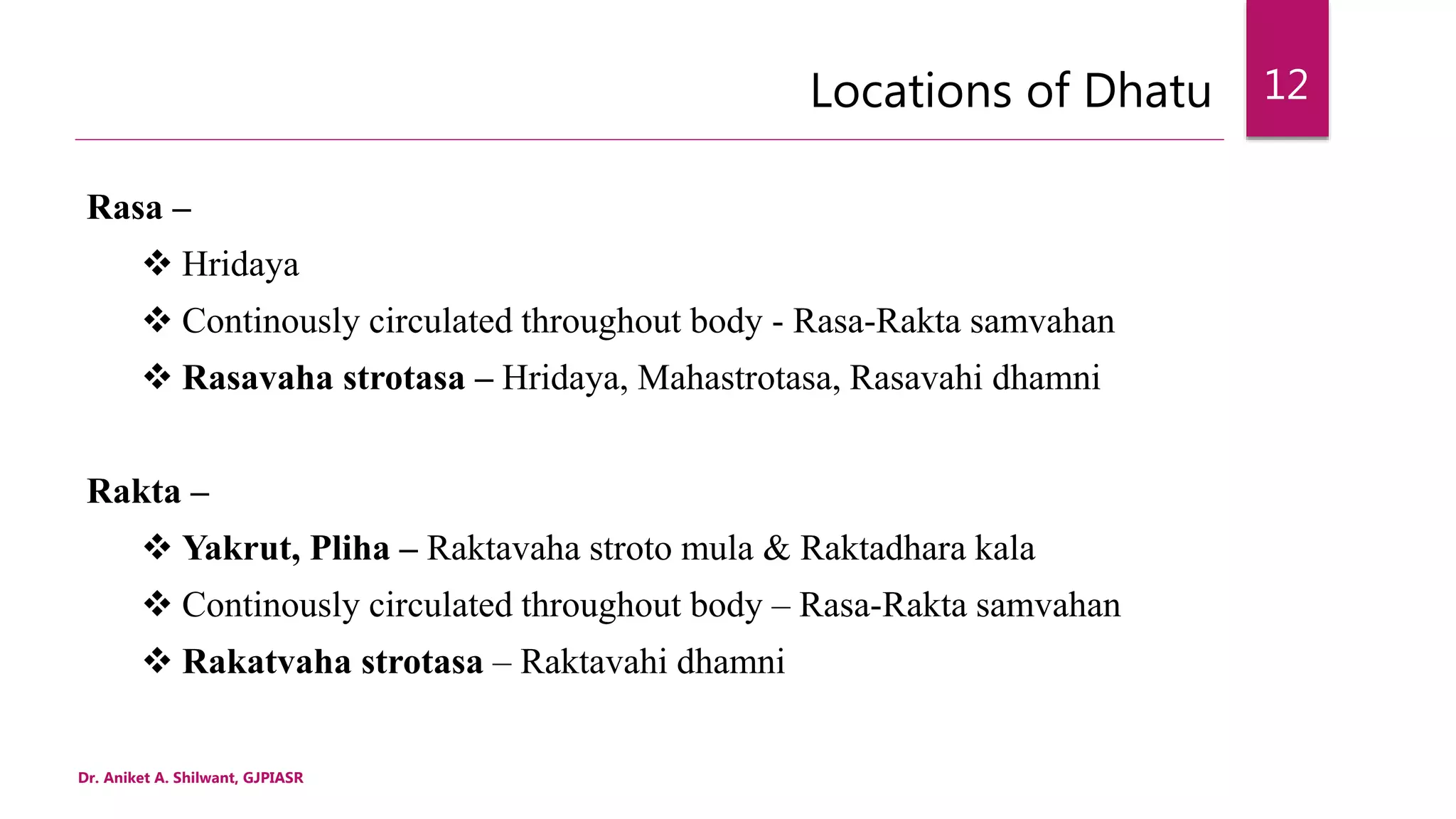 Locations of Dhatu
Rasa –
 Hridaya
 Continously circulated throughout body - Rasa-Rakta samvahan
 Rasavaha strotasa – Hridaya, Mahastrotasa, Rasavahi dhamni
Rakta –
 Yakrut, Pliha – Raktavaha stroto mula & Raktadhara kala
 Continously circulated throughout body – Rasa-Rakta samvahan
 Rakatvaha strotasa – Raktavahi dhamni
Dr. Aniket A. Shilwant, GJPIASR
12
 