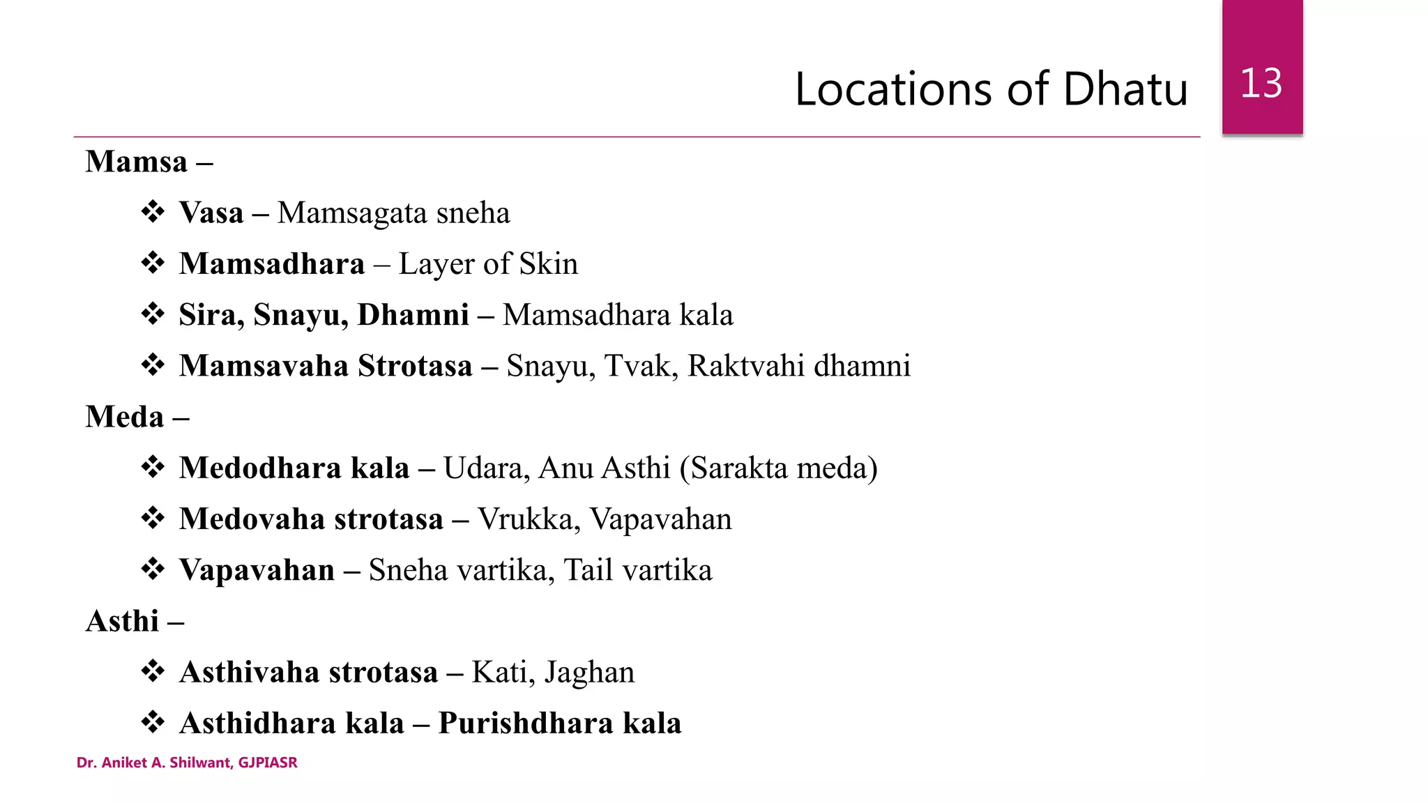 Locations of Dhatu
Mamsa –
 Vasa – Mamsagata sneha
 Mamsadhara – Layer of Skin
 Sira, Snayu, Dhamni – Mamsadhara kala
 Mamsavaha Strotasa – Snayu, Tvak, Raktvahi dhamni
Meda –
 Medodhara kala – Udara, Anu Asthi (Sarakta meda)
 Medovaha strotasa – Vrukka, Vapavahan
 Vapavahan – Sneha vartika, Tail vartika
Asthi –
 Asthivaha strotasa – Kati, Jaghan
 Asthidhara kala – Purishdhara kala
Dr. Aniket A. Shilwant, GJPIASR
13
 
