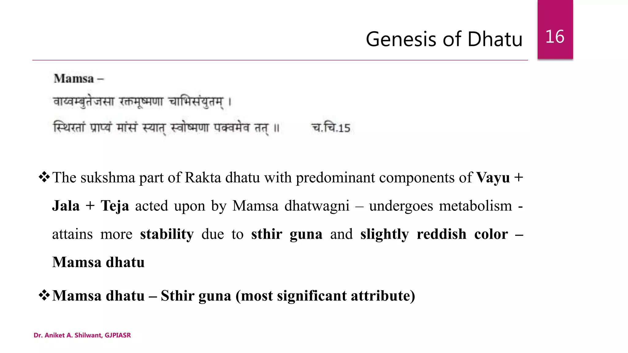 Genesis of Dhatu
Dr. Aniket A. Shilwant, GJPIASR
16
The sukshma part of Rakta dhatu with predominant components of Vayu +
Jala + Teja acted upon by Mamsa dhatwagni – undergoes metabolism -
attains more stability due to sthir guna and slightly reddish color –
Mamsa dhatu
Mamsa dhatu – Sthir guna (most significant attribute)
 