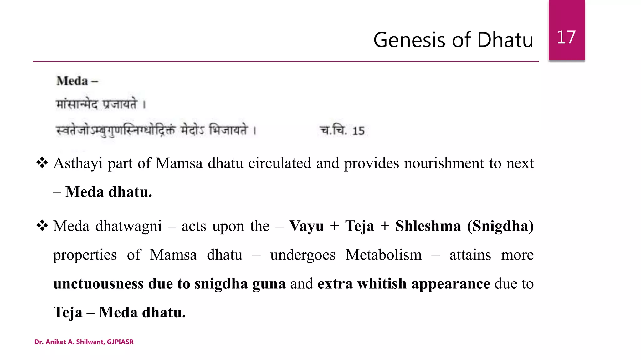 Genesis of Dhatu
Dr. Aniket A. Shilwant, GJPIASR
17
 Asthayi part of Mamsa dhatu circulated and provides nourishment to next
– Meda dhatu.
 Meda dhatwagni – acts upon the – Vayu + Teja + Shleshma (Snigdha)
properties of Mamsa dhatu – undergoes Metabolism – attains more
unctuousness due to snigdha guna and extra whitish appearance due to
Teja – Meda dhatu.
 
