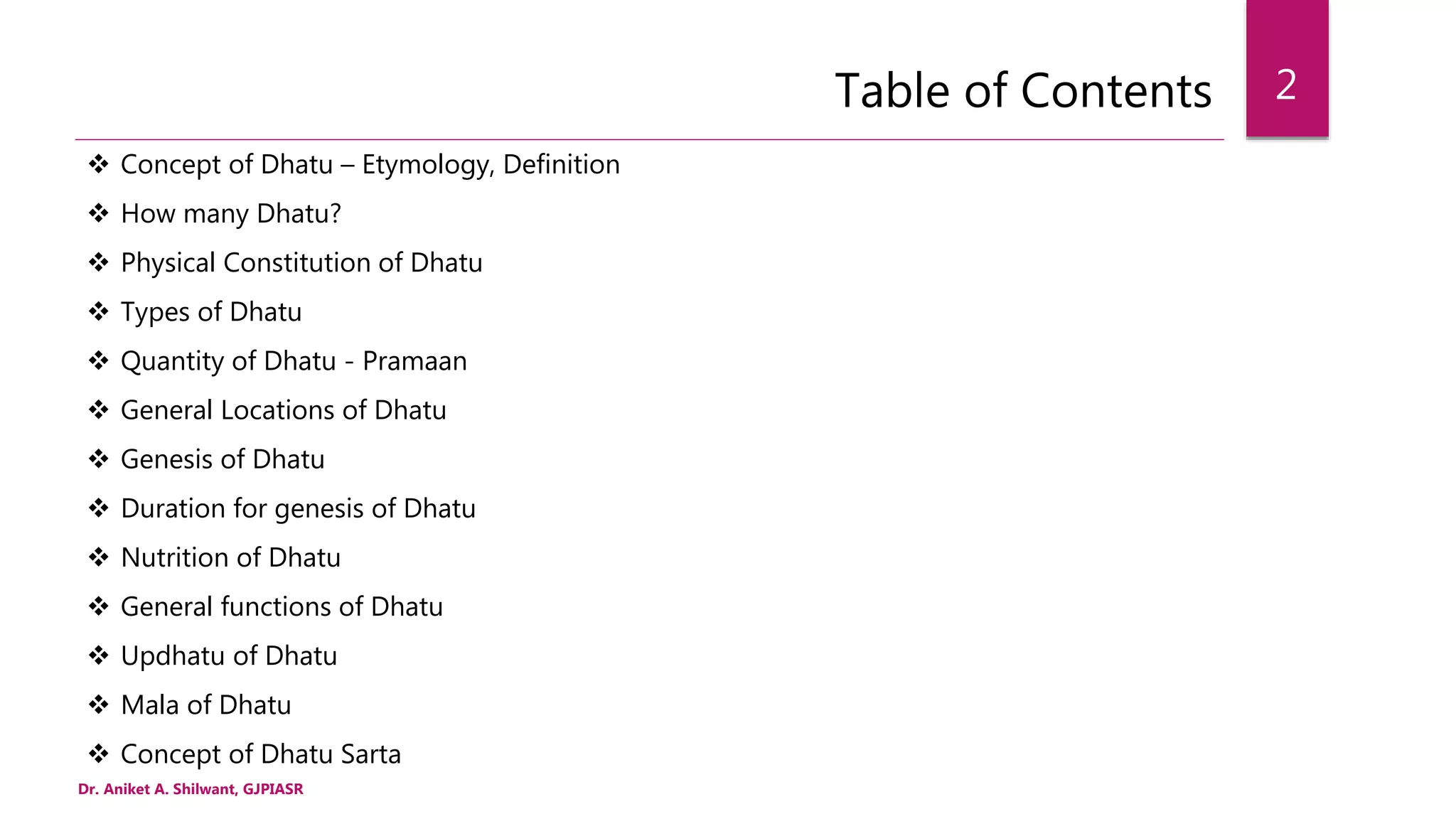 Table of Contents
 Concept of Dhatu – Etymology, Definition
 How many Dhatu?
 Physical Constitution of Dhatu
 Types of Dhatu
 Quantity of Dhatu - Pramaan
 General Locations of Dhatu
 Genesis of Dhatu
 Duration for genesis of Dhatu
 Nutrition of Dhatu
 General functions of Dhatu
 Updhatu of Dhatu
 Mala of Dhatu
 Concept of Dhatu Sarta
Dr. Aniket A. Shilwant, GJPIASR
2
 