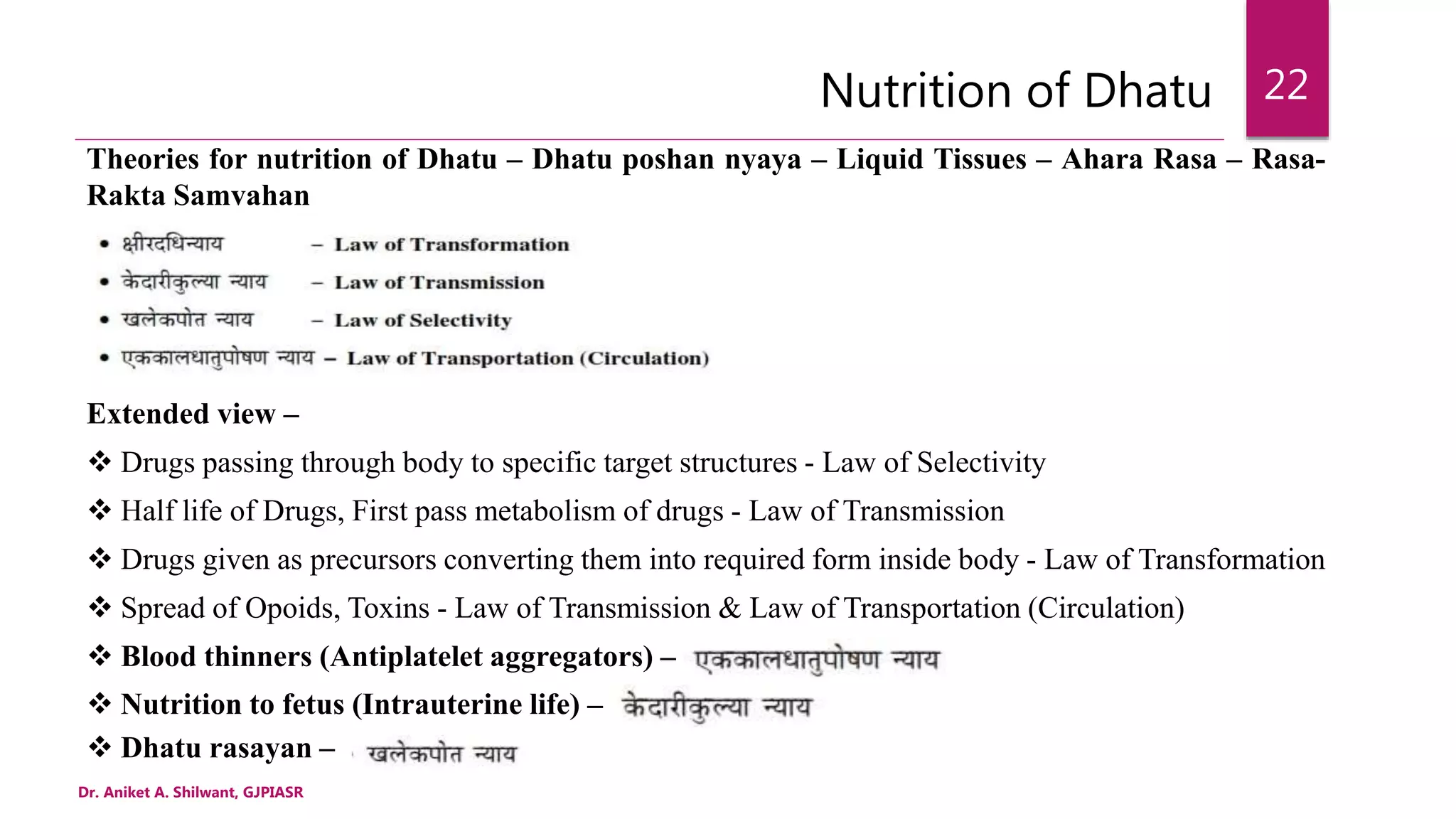 Nutrition of Dhatu
Theories for nutrition of Dhatu – Dhatu poshan nyaya – Liquid Tissues – Ahara Rasa – Rasa-
Rakta Samvahan
Extended view –
 Drugs passing through body to specific target structures - Law of Selectivity
 Half life of Drugs, First pass metabolism of drugs - Law of Transmission
 Drugs given as precursors converting them into required form inside body - Law of Transformation
 Spread of Opoids, Toxins - Law of Transmission & Law of Transportation (Circulation)
 Blood thinners (Antiplatelet aggregators) –
 Nutrition to fetus (Intrauterine life) –
 Dhatu rasayan –
Dr. Aniket A. Shilwant, GJPIASR
22
 