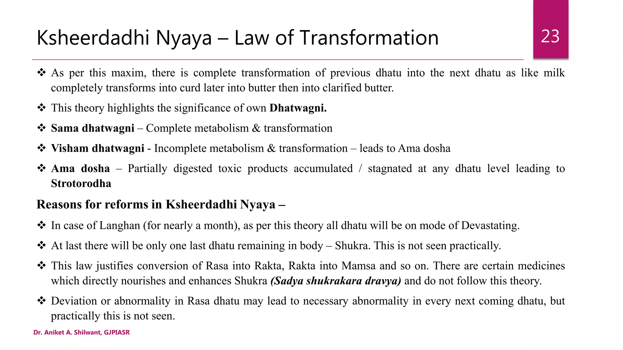 Ksheerdadhi Nyaya – Law of Transformation
 As per this maxim, there is complete transformation of previous dhatu into the next dhatu as like milk
completely transforms into curd later into butter then into clarified butter.
 This theory highlights the significance of own Dhatwagni.
 Sama dhatwagni – Complete metabolism & transformation
 Visham dhatwagni - Incomplete metabolism & transformation – leads to Ama dosha
 Ama dosha – Partially digested toxic products accumulated / stagnated at any dhatu level leading to
Strotorodha
Reasons for reforms in Ksheerdadhi Nyaya –
 In case of Langhan (for nearly a month), as per this theory all dhatu will be on mode of Devastating.
 At last there will be only one last dhatu remaining in body – Shukra. This is not seen practically.
 This law justifies conversion of Rasa into Rakta, Rakta into Mamsa and so on. There are certain medicines
which directly nourishes and enhances Shukra (Sadya shukrakara dravya) and do not follow this theory.
 Deviation or abnormality in Rasa dhatu may lead to necessary abnormality in every next coming dhatu, but
practically this is not seen.
Dr. Aniket A. Shilwant, GJPIASR
23
 
