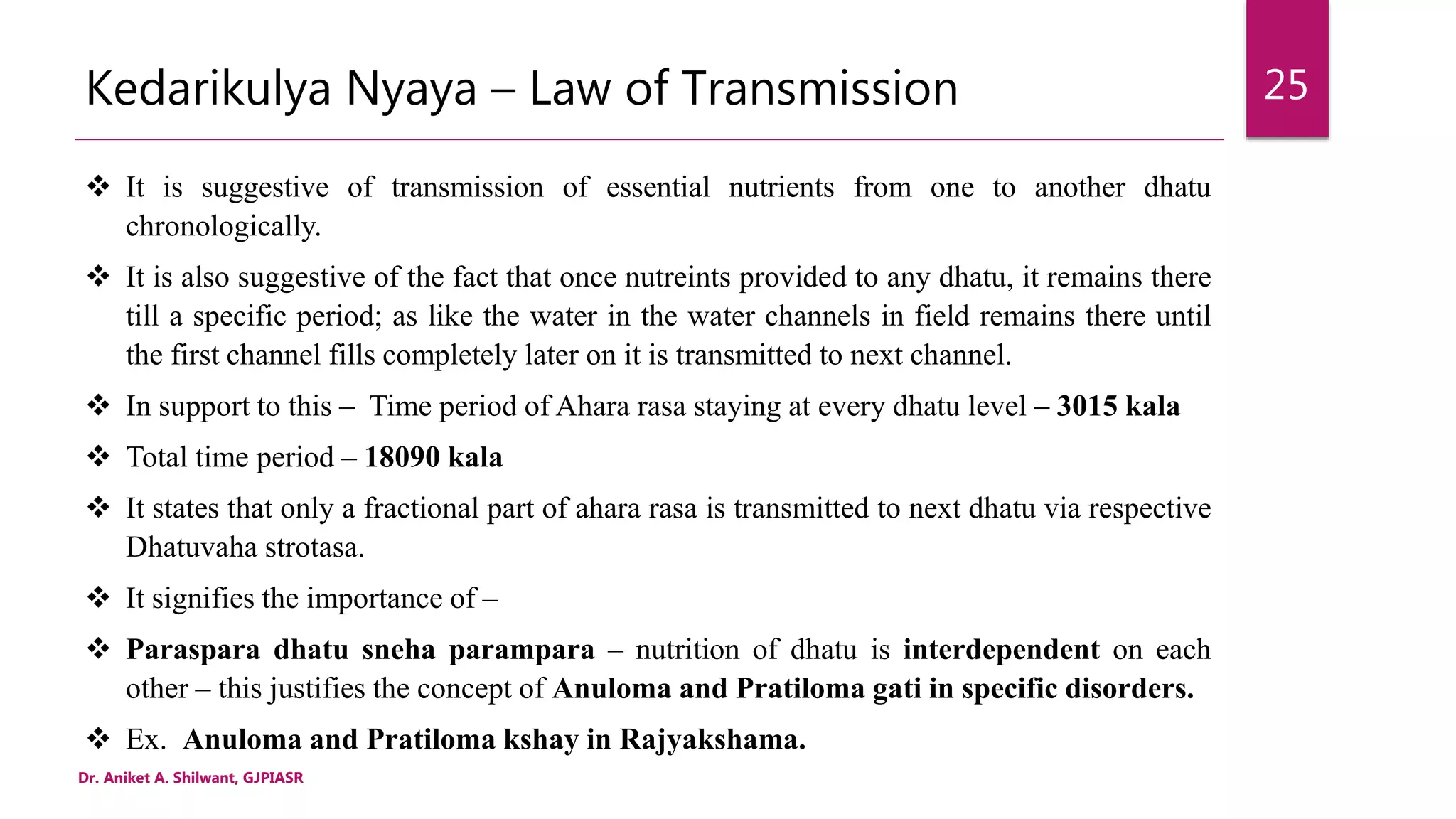 Kedarikulya Nyaya – Law of Transmission
 It is suggestive of transmission of essential nutrients from one to another dhatu
chronologically.
 It is also suggestive of the fact that once nutreints provided to any dhatu, it remains there
till a specific period; as like the water in the water channels in field remains there until
the first channel fills completely later on it is transmitted to next channel.
 In support to this – Time period of Ahara rasa staying at every dhatu level – 3015 kala
 Total time period – 18090 kala
 It states that only a fractional part of ahara rasa is transmitted to next dhatu via respective
Dhatuvaha strotasa.
 It signifies the importance of –
 Paraspara dhatu sneha parampara – nutrition of dhatu is interdependent on each
other – this justifies the concept of Anuloma and Pratiloma gati in specific disorders.
 Ex. Anuloma and Pratiloma kshay in Rajyakshama.
Dr. Aniket A. Shilwant, GJPIASR
25
 