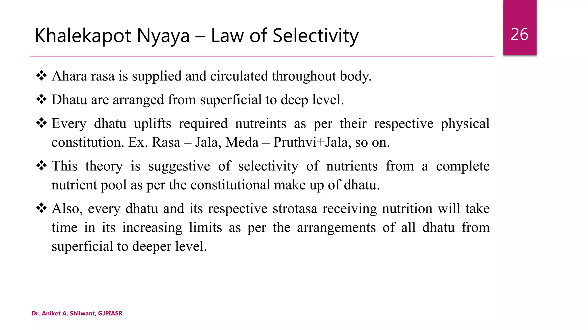 Khalekapot Nyaya – Law of Selectivity
 Ahara rasa is supplied and circulated throughout body.
 Dhatu are arranged from superficial to deep level.
 Every dhatu uplifts required nutreints as per their respective physical
constitution. Ex. Rasa – Jala, Meda – Pruthvi+Jala, so on.
 This theory is suggestive of selectivity of nutrients from a complete
nutrient pool as per the constitutional make up of dhatu.
 Also, every dhatu and its respective strotasa receiving nutrition will take
time in its increasing limits as per the arrangements of all dhatu from
superficial to deeper level.
Dr. Aniket A. Shilwant, GJPIASR
26
 