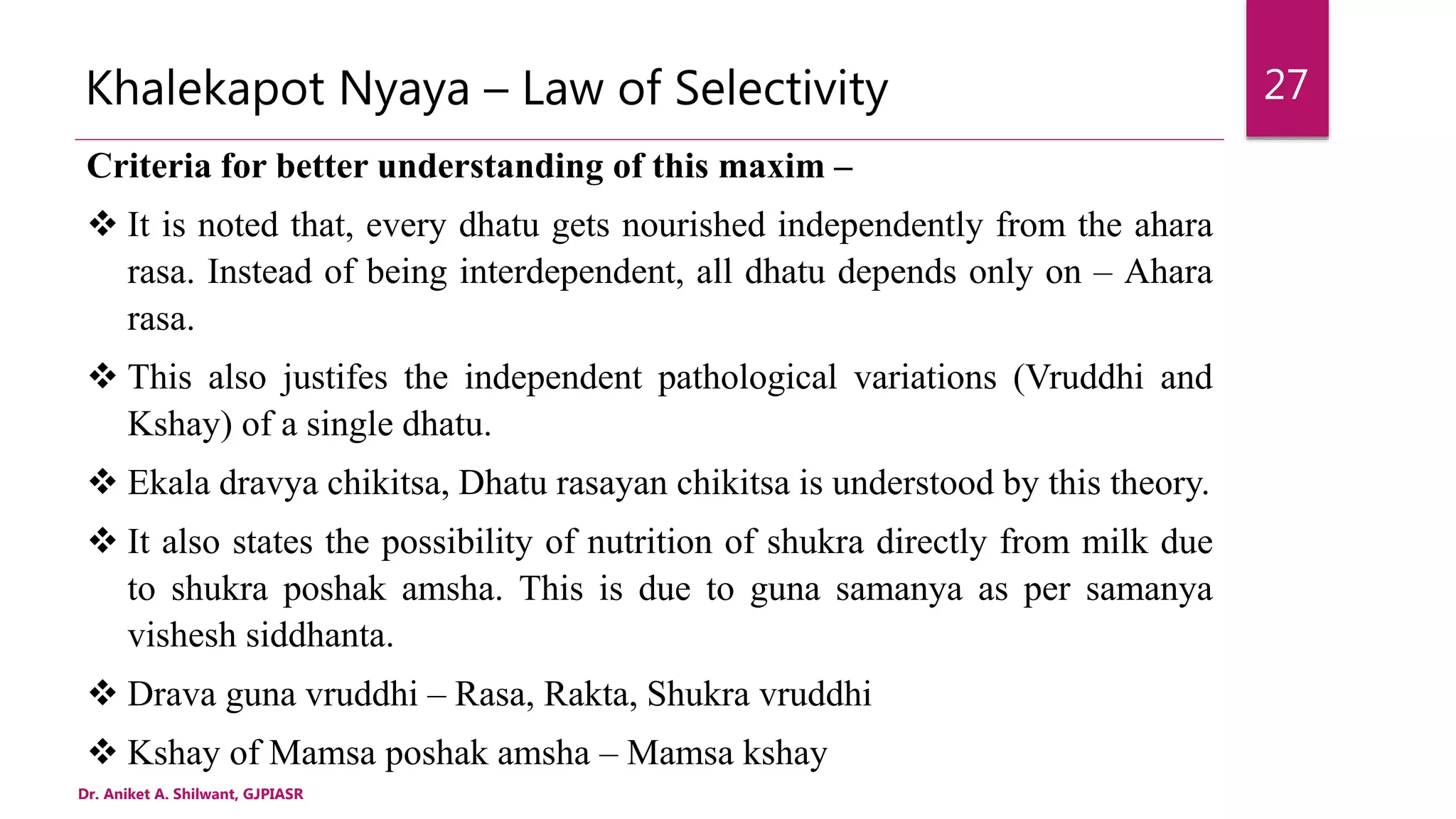Khalekapot Nyaya – Law of Selectivity
Criteria for better understanding of this maxim –
 It is noted that, every dhatu gets nourished independently from the ahara
rasa. Instead of being interdependent, all dhatu depends only on – Ahara
rasa.
 This also justifes the independent pathological variations (Vruddhi and
Kshay) of a single dhatu.
 Ekala dravya chikitsa, Dhatu rasayan chikitsa is understood by this theory.
 It also states the possibility of nutrition of shukra directly from milk due
to shukra poshak amsha. This is due to guna samanya as per samanya
vishesh siddhanta.
 Drava guna vruddhi – Rasa, Rakta, Shukra vruddhi
 Kshay of Mamsa poshak amsha – Mamsa kshay
Dr. Aniket A. Shilwant, GJPIASR
27
 