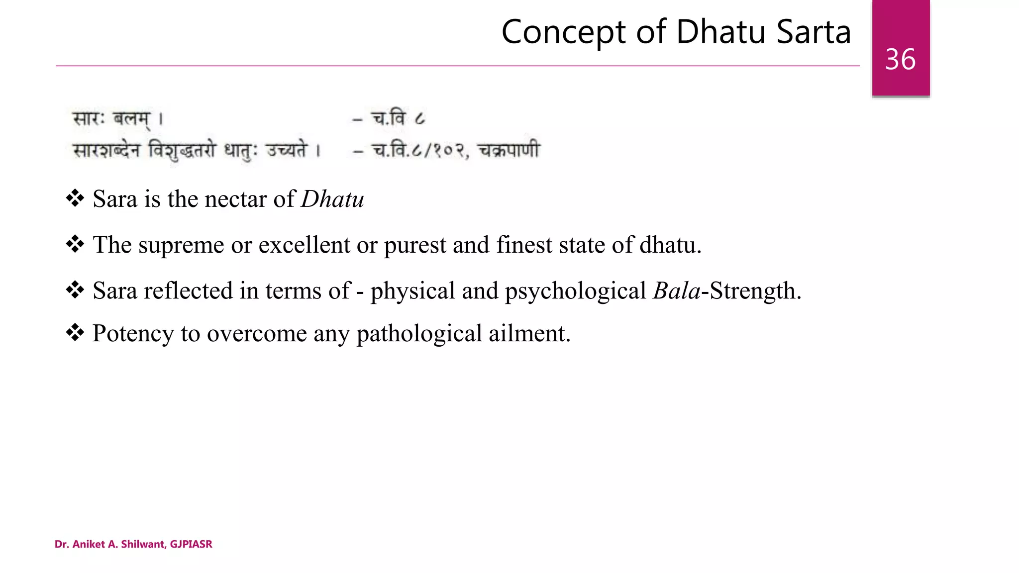 Concept of Dhatu Sarta
Dr. Aniket A. Shilwant, GJPIASR
36
 Sara is the nectar of Dhatu
 The supreme or excellent or purest and finest state of dhatu.
 Sara reflected in terms of - physical and psychological Bala-Strength.
 Potency to overcome any pathological ailment.
 