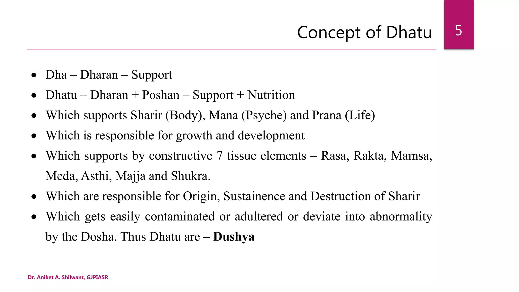 Concept of Dhatu
 Dha – Dharan – Support
 Dhatu – Dharan + Poshan – Support + Nutrition
 Which supports Sharir (Body), Mana (Psyche) and Prana (Life)
 Which is responsible for growth and development
 Which supports by constructive 7 tissue elements – Rasa, Rakta, Mamsa,
Meda, Asthi, Majja and Shukra.
 Which are responsible for Origin, Sustainence and Destruction of Sharir
 Which gets easily contaminated or adultered or deviate into abnormality
by the Dosha. Thus Dhatu are – Dushya
Dr. Aniket A. Shilwant, GJPIASR
5
 
