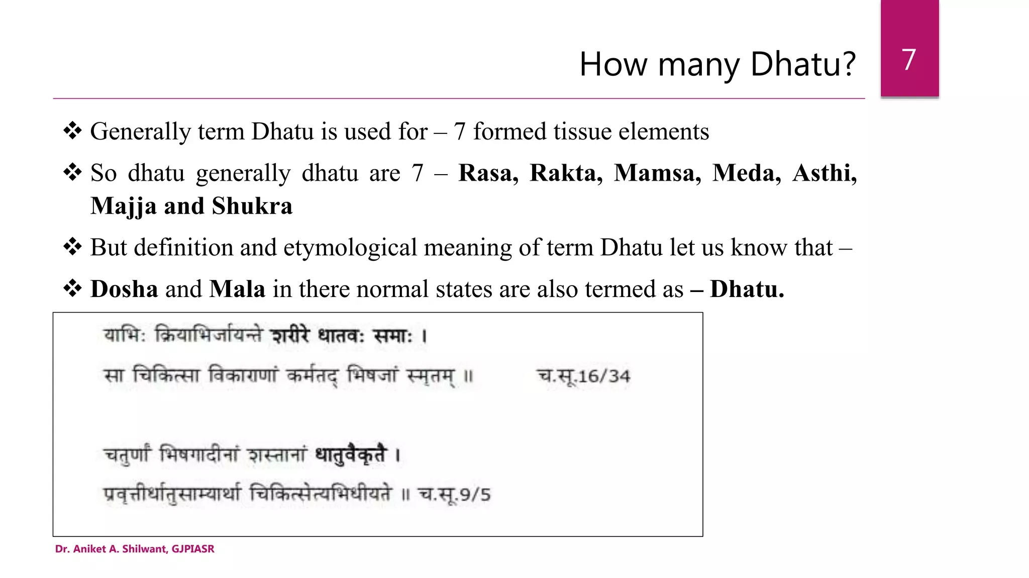 How many Dhatu?
 Generally term Dhatu is used for – 7 formed tissue elements
 So dhatu generally dhatu are 7 – Rasa, Rakta, Mamsa, Meda, Asthi,
Majja and Shukra
 But definition and etymological meaning of term Dhatu let us know that –
 Dosha and Mala in there normal states are also termed as – Dhatu.
Dr. Aniket A. Shilwant, GJPIASR
7
 