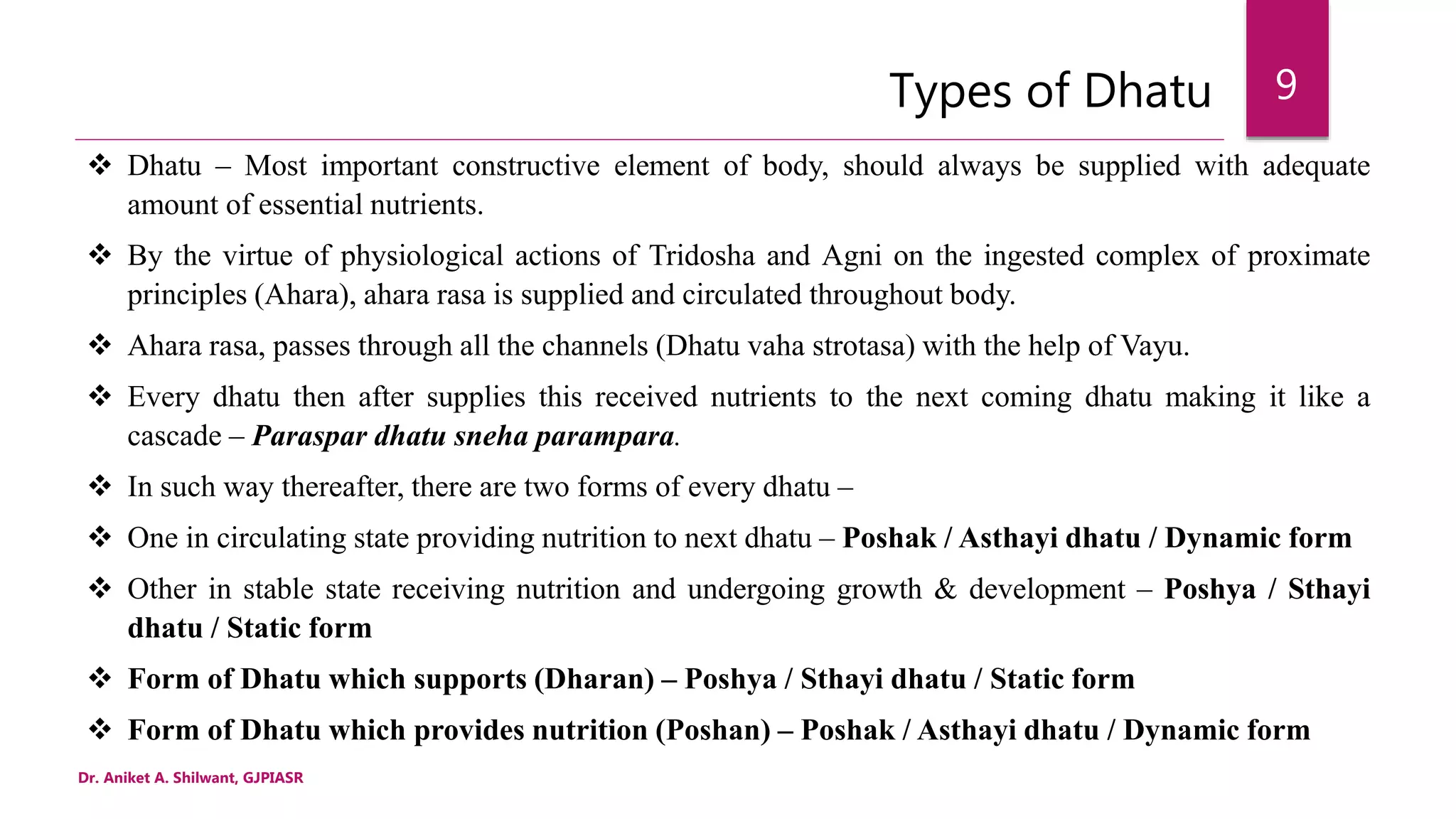 Types of Dhatu
 Dhatu – Most important constructive element of body, should always be supplied with adequate
amount of essential nutrients.
 By the virtue of physiological actions of Tridosha and Agni on the ingested complex of proximate
principles (Ahara), ahara rasa is supplied and circulated throughout body.
 Ahara rasa, passes through all the channels (Dhatu vaha strotasa) with the help of Vayu.
 Every dhatu then after supplies this received nutrients to the next coming dhatu making it like a
cascade – Paraspar dhatu sneha parampara.
 In such way thereafter, there are two forms of every dhatu –
 One in circulating state providing nutrition to next dhatu – Poshak / Asthayi dhatu / Dynamic form
 Other in stable state receiving nutrition and undergoing growth & development – Poshya / Sthayi
dhatu / Static form
 Form of Dhatu which supports (Dharan) – Poshya / Sthayi dhatu / Static form
 Form of Dhatu which provides nutrition (Poshan) – Poshak / Asthayi dhatu / Dynamic form
Dr. Aniket A. Shilwant, GJPIASR
9
 
