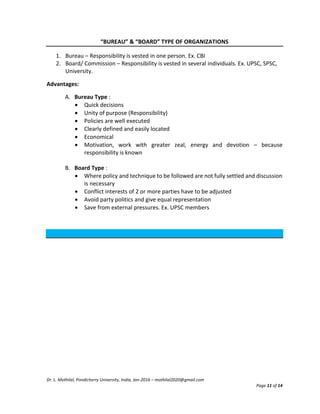 Dr. L. Mothilal, Pondicherry University, India, Jan-2016 – mothilal2020@gmail.com
Page 11 of 14
“BUREAU” & “BOARD” TYPE OF ORGANIZATIONS
1. Bureau – Responsibility is vested in one person. Ex. CBI
2. Board/ Commission – Responsibility is vested in several individuals. Ex. UPSC, SPSC,
University.
Advantages:
A. Bureau Type :
 Quick decisions
 Unity of purpose (Responsibility)
 Policies are well executed
 Clearly defined and easily located
 Economical
 Motivation, work with greater zeal, energy and devotion – because
responsibility is known
B. Board Type :
 Where policy and technique to be followed are not fully settled and discussion
is necessary
 Conflict interests of 2 or more parties have to be adjusted
 Avoid party politics and give equal representation
 Save from external pressures. Ex. UPSC members
 
