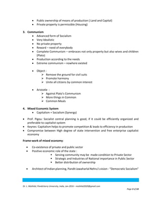 Dr. L. Mothilal, Pondicherry University, India, Jan-2016 – mothilal2020@gmail.com
Page 3 of 14
 Public ownership of means of production ( Land and Capital)
 Private property is permissible (Housing)
3. Communism
 Advanced form of Socialism
 Very Idealistic
 No private property
 Reward – need of everybody
 Complete Communism – embraces not only property but also wives and children
(Plato)
 Production according to the needs
 Extreme communism – nowhere existed
 Object :
 Remove the ground for civil suits
 Promote harmony
 Unite all citizens by common interest
 Aristotle :
 Against Plato’s Communism
 More things in Common
 Common Meals
4. Mixed Economic System
 Capitalism + Socialism (Synergy)
 Prof. Pigou: Socialist central planning is good, if it could be efficiently organized and
preferable to capitalist system
 Keynes: Capitalism helps to promote competition & leads to efficiency in production
 Compromise between High degree of state intervention and free enterprise capitalist
economy
Frame-work of mixed economy:
 Co-existence of private and public sector
 Positive economic role of the state :
 Serving community may be made condition to Private Sector
 Strategic and Industries of National importance in Public Sector
 Better distribution of ownership
 Architect of Indian planning, Pandit Jawaharlal Nehru’s vision - “Democratic Socialism”
 