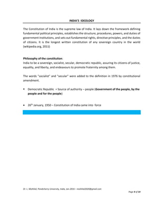 Dr. L. Mothilal, Pondicherry University, India, Jan-2016 – mothilal2020@gmail.com
Page 4 of 14
INDIA’S IDEOLOGY
The Constitution of India is the supreme law of India. It lays down the framework defining
fundamental political principles, establishes the structure, procedures, powers, and duties of
government institutions, and sets out fundamental rights, directive principles, and the duties
of citizens. It is the longest written constitution of any sovereign country in the world
(wikipedia.org, 2011)
Philosophy of the constitution:
India to be a sovereign, socialist, secular, democratic republic, assuring its citizens of justice,
equality, and liberty, and endeavours to promote fraternity among them.
The words "socialist" and "secular" were added to the definition in 1976 by constitutional
amendment.
 Democratic Republic = Source of authority – people (Government of the people, by the
people and for the people)
 26th January, 1950 – Constitution of India came into force
 