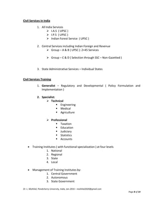 Dr. L. Mothilal, Pondicherry University, India, Jan-2016 – mothilal2020@gmail.com
Page 8 of 14
Civil Services in India
1. All India Services
 I.A.S ( UPSC )
 I.P.S ( UPSC )
 Indian Forest Service ( UPSC )
2. Central Services including Indian Foreign and Revenue
 Group – A & B ( UPSC ): 2+45 Services
 Group – C & D ( Selection through SSC – Non-Gazetted )
3. State Administrative Services – Individual States
Civil Services Training
1. Generalist – Regulatory and Developmental ( Policy Formulation and
Implementation )
2. Specialist:
 Technical
 Engineering
 Medical
 Agriculture
 Professional
 Taxation
 Education
 Judiciary
 Statistics
 Accounts
 Training Institutes ( with functional specialization ) at four levels
1. National
2. Regional
3. State
4. Local
 Management of Training Institutes by:
1. Central Government
2. Autonomous
3. State Government
 