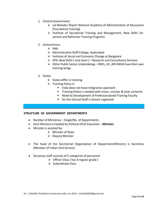 Dr. L. Mothilal, Pondicherry University, India, Jan-2016 – mothilal2020@gmail.com
Page 9 of 14
1. Central Government:
 Lal Bahadur Shastri National Academy of Administration at Mussoorie
(Foundation training)
 Institute of Secretariat Training and Management, New Delhi (In-
service and Refresher Training Program)
2. Autonomous:
 IIMs
 Administrative Staff College, Hyderabad
 Institute of Social and Economic Change at Bangalore
 IIPA, New Delhi ( only Govt.) – Research and Consultancy Services
 Other Public Sector Undertakings – BHEL, LIC, AIR INDIA have their own
training wings.
3. States
 States differ in training
 Training Policy in
 India does not have integrative approach
 Training Policy is needed with vision, mission & clear contents.
 Need to Development of Professionalized Training Faculty
 for the Clerical Staff is almost neglected
STRUCTURE OF GOVERNMENT DEPARTMENTS
 Number of Ministries – Single/No. of Departments
 Each Ministry is headed by Political Chief Executive – Minister.
 Minister is assisted by:
 Minister of State
 Deputy Minister
 The head of the Secretariat Organization of Department/Ministry is Secretary
(Member of Indian Civil Service)
 Secretary staff consists of 2 categories of personnel
 Officer Class ( has 4 regular grade )
 Subordinate Class
 