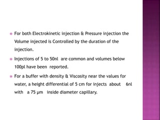  For both Electrokinetic injection & Pressure injection the
Volume injected is Controlled by the duration of the
injection.
 Injections of 5 to 50nl are common and volumes below
100pl have been reported.
 For a buffer with density & Viscosity near the values for
water, a height differential of 5 cm for injects about 6nl
with a 75 µm inside diameter capillary.
 