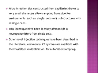  Micro injection tips constructed from capillaries drawn to
very small diameters allow sampling from picoliter
environments such as single cells (or) substructures with
in single cells.
 This technique have been to study aminoacids &
neurotransmitters from single cells.
 Other novel injection techniques have been described in
the literature, commercial CE systems are available with
thermostatted multiplication for automated sampling.
 